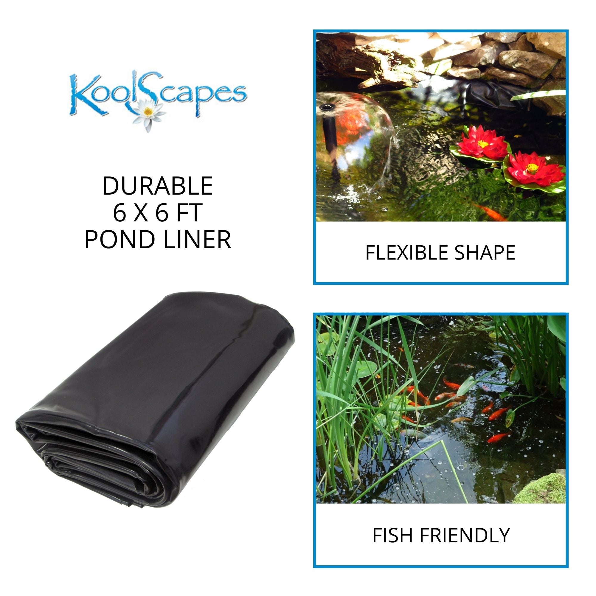 On the left is a product shot of the folded one-piece pond liner on a white background with text above reading, “Koolscapes durable 6 x 6 ft pond liner.” On the right are two lifestyle images: Top shows the surface of a small pond with two artificial floating water lilies and a water bell fountain, labeled, "flexible shape.” Bottom shows the surface of a small pond with a school of small orange koi swimming among plants, labeled, "fish friendly"